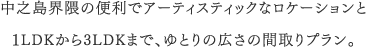 中之島界隈の便利でアーティスティックなロケーションと１LDKから3LDKまで、ゆとりの広さの間取りプラン。